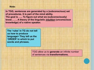 In TGG, sentences are generated by a (subconscious) set
of procedures. It is part of the mind ability.
The goal is ….. To figure out what we (subconsciously)
know……. A theory of the linguistic intuition (unconscious
knowledge) of a native speaker.
The ‘rules’ in TG do not tell
us how to produce
language> They tell us the
‘ORDER’ in which to put
words and phrases.
Note:
TGG allow us to generate an infinite number
of sentences via transformations.
 