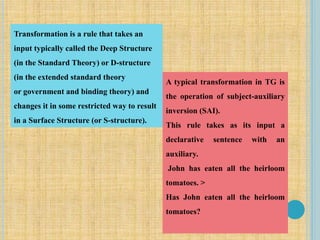 Transformation is a rule that takes an
input typically called the Deep Structure
(in the Standard Theory) or D-structure
(in the extended standard theory
or government and binding theory) and
changes it in some restricted way to result
in a Surface Structure (or S-structure).
A typical transformation in TG is
the operation of subject-auxiliary
inversion (SAI).
This rule takes as its input a
declarative sentence with an
auxiliary.
John has eaten all the heirloom
tomatoes. >
Has John eaten all the heirloom
tomatoes?
 