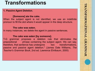 TRANSFORMATIONAL
GRAMMAR
Transformations
1. Passive Agent Deletion.
[Someone] ate the cake.
When the subject agent is not identified, we use an indefinite
pronoun to fill the slot where it would appear in the deep structure.
The cake was eaten.
In many instances, we delete the agent in passive sentences.
The cake was eaten [by someone].
T-G grammar proposes a deletion rule that eliminates the
prepositional phrase containing the subject agent. We can say,
therefore, that sentence has undergone two transformations,
passive and passive agent deletion." (James Dale Williams, The
Teacher's Grammar Book, 2nd ed. Lawrence Ehrlbaum, 2005)
 