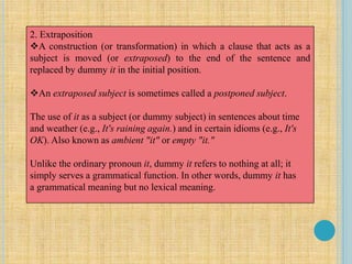 2. Extraposition
A construction (or transformation) in which a clause that acts as a
subject is moved (or extraposed) to the end of the sentence and
replaced by dummy it in the initial position.
An extraposed subject is sometimes called a postponed subject.
The use of it as a subject (or dummy subject) in sentences about time
and weather (e.g., It's raining again.) and in certain idioms (e.g., It's
OK). Also known as ambient "it" or empty "it."
Unlike the ordinary pronoun it, dummy it refers to nothing at all; it
simply serves a grammatical function. In other words, dummy it has
a grammatical meaning but no lexical meaning.
 