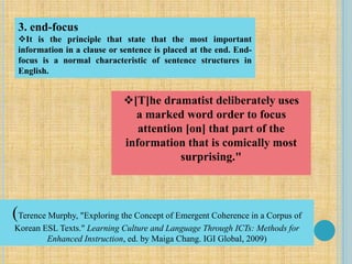 [T]he dramatist deliberately uses
a marked word order to focus
attention [on] that part of the
information that is comically most
surprising."
3. end-focus
It is the principle that state that the most important
information in a clause or sentence is placed at the end. End-
focus is a normal characteristic of sentence structures in
English.
(Terence Murphy, "Exploring the Concept of Emergent Coherence in a Corpus of
Korean ESL Texts." Learning Culture and Language Through ICTs: Methods for
Enhanced Instruction, ed. by Maiga Chang. IGI Global, 2009)
 