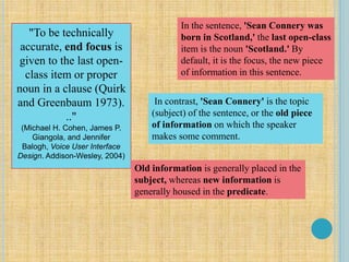 "To be technically
accurate, end focus is
given to the last open-
class item or proper
noun in a clause (Quirk
and Greenbaum 1973).
.."
(Michael H. Cohen, James P.
Giangola, and Jennifer
Balogh, Voice User Interface
Design. Addison-Wesley, 2004)
In the sentence, 'Sean Connery was
born in Scotland,' the last open-class
item is the noun 'Scotland.' By
default, it is the focus, the new piece
of information in this sentence.
In contrast, 'Sean Connery' is the topic
(subject) of the sentence, or the old piece
of information on which the speaker
makes some comment.
Old information is generally placed in the
subject, whereas new information is
generally housed in the predicate.
 