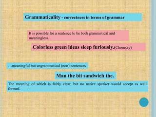Grammaticality - correctness in terms of grammar
It is possible for a sentence to be both grammatical and
meaningless.
Colorless green ideas sleep furiously.(Chomsky)
…meaningful but ungrammatical (non)-sentences
Man the bit sandwich the.
The meaning of which is fairly clear, but no native speaker would accept as well
formed.
 