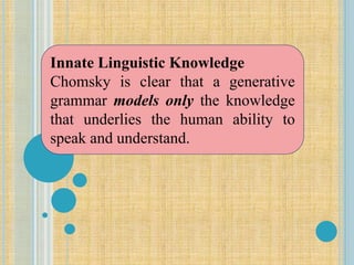 Innate Linguistic Knowledge
Chomsky is clear that a generative
grammar models only the knowledge
that underlies the human ability to
speak and understand.
 