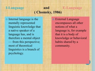 I-Language and E-Language
( Chomsky, 1986)
 Internal language is the
mentally represented
linguistic knowledge that
a native speaker of a
language has, and is
therefore a mental object
— from this perspective;
most of theoretical
linguistics is a branch of
psychology.
 External Language
encompasses all other
notions of what a
language is, for example
that it is a body of
knowledge or behavioral
habits shared by a
community.
 