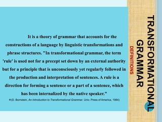 DEFINITIONS
TRANSFORMATIONAL
GRAMMAR
It is a theory of grammar that accounts for the
constructions of a language by linguistic transformations and
phrase structures. "In transformational grammar, the term
'rule' is used not for a precept set down by an external authority
but for a principle that is unconsciously yet regularly followed in
the production and interpretation of sentences. A rule is a
direction for forming a sentence or a part of a sentence, which
has been internalized by the native speaker."
(D. Bornstein, An Introduction to Transformational Grammar. Univ. Press of America, 1984)
 