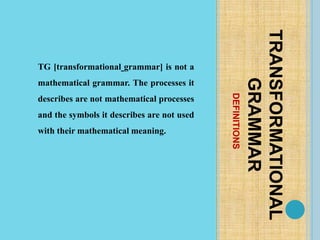 DEFINITIONS
TRANSFORMATIONAL
GRAMMAR
TG [transformational grammar] is not a
mathematical grammar. The processes it
describes are not mathematical processes
and the symbols it describes are not used
with their mathematical meaning.
 