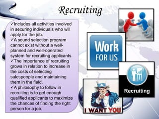 Recruiting
Includes all activities involved
in securing individuals who will
apply for the job.
A sound selection program
cannot exist without a well-
planned and well-operated
system for recruiting applicants.
The importance of recruiting
grows in relation to increase in
the costs of selecting
salespeople and maintaining
them in the field.
A philosophy to follow in
recruiting is to get enough
qualified applicants to maximize
the chances of finding the right
person for a job.
 