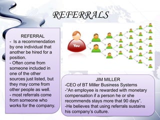 REFERRALS
      REFERRAL
- Is a recommendation
by one individual that
another be hired for a
position.
- Often come from
someone included in
one of the other
sources just listed, but                  JIM MILLER
they may come from         -CEO of BT Miller Business Systems
other people as well.      -“An employee is rewarded with monetary
- most referrals come      compensation if a person he or she
from someone who           recommends stays more that 90 days”.
works for the company.     -He believes that using referrals sustains
                           his company’s culture.
 