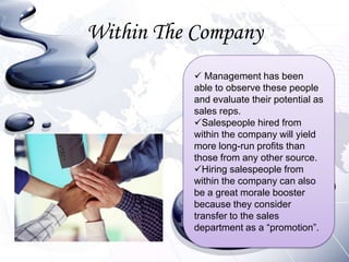 Within The Company
           Management has been
          able to observe these people
          and evaluate their potential as
          sales reps.
          Salespeople hired from
          within the company will yield
          more long-run profits than
          those from any other source.
          Hiring salespeople from
          within the company can also
          be a great morale booster
          because they consider
          transfer to the sales
          department as a “promotion”.
 