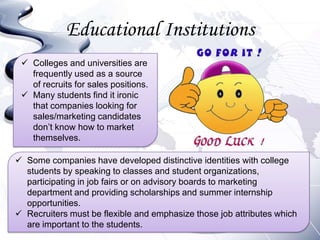 Educational Institutions
  Colleges and universities are
   frequently used as a source
   of recruits for sales positions.
  Many students find it ironic
   that companies looking for
   sales/marketing candidates
   don’t know how to market
   themselves.

 Some companies have developed distinctive identities with college
  students by speaking to classes and student organizations,
  participating in job fairs or on advisory boards to marketing
  department and providing scholarships and summer internship
  opportunities.
 Recruiters must be flexible and emphasize those job attributes which
  are important to the students.
 