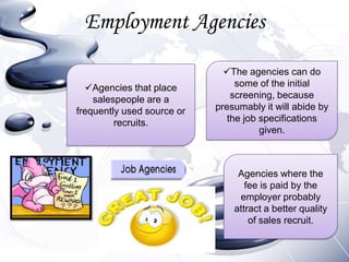Employment Agencies

                              The agencies can do
  Agencies that place           some of the initial
    salespeople are a           screening, because
frequently used source or   presumably it will abide by
         recruits.             the job specifications
                                       given.



                                 Agencies where the
                                   fee is paid by the
                                 employer probably
                                attract a better quality
                                    of sales recruit.
 