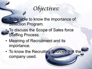Objectives:
• To be able to know the importance of
  Selection Program.
• To discuss the Scope of Sales force
  Staffing Process.
• Meaning of Recruitment and its
  importance.
• To know the Recruiting Sources that the
  company used.
 