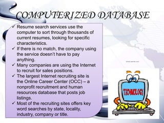 COMPUTERIZED DATABASE
 Resume search services use the
  computer to sort through thousands of
  current resumes, looking for specific
  characteristics.
 If there is no match, the company using
  the service doesn’t have to pay
  anything.
 Many companies are using the Internet
  to recruit for sales positions.
 The largest Internet recruiting site is
  the Online Career Center (OCC) – a
  nonprofit recruitment and human
  resources database that posts job
  listings.
 Most of the recruiting sites offers key
  word searches by state, locality,
  industry, company or title.
 
