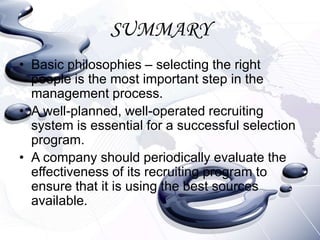 SUMMARY
• Basic philosophies – selecting the right
  people is the most important step in the
  management process.
• A well-planned, well-operated recruiting
  system is essential for a successful selection
  program.
• A company should periodically evaluate the
  effectiveness of its recruiting program to
  ensure that it is using the best sources
  available.
 