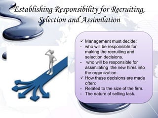 Establishing Responsibility for Recruiting,
        Selection and Assimilation

                      Management must decide:
                     - who will be responsible for
                       making the recruiting and
                       selection decisions.
                     - who will be responsible for
                       assimilating the new hires into
                       the organization.
                      How these decisions are made
                       often:
                     - Related to the size of the firm.
                     - The nature of selling task.
 
