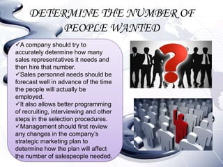 DETERMINE THE NUMBER OF
          PEOPLE WANTED
A company should try to
accurately determine how many
sales representatives it needs and
then hire that number.
Sales personnel needs should be
forecast well in advance of the time
the people will actually be
employed.
It also allows better programming
of recruiting, interviewing and other
steps in the selection procedures.
Management should first review
any changes in the company’s
strategic marketing plan to
determine how the plan will affect
the number of salespeople needed.
 