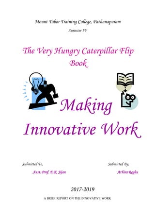 Mount Tabor Training College, Pathanapuram
Semester IV
The Very Hungry Caterpillar Flip
Book
Making
Innovative Work
Submitted To, Submitted By,
Asst. Prof. E.K. Jijan Athira Reghu
2017-2019
A BRIEF REPORT ON THE INNOVATIVE WORK
 