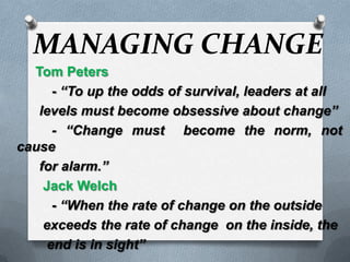 MANAGING CHANGE      Tom Peters 	- “To up the odds of survival, leaders at all       levels must become obsessive about change” - “Change must  become the norm, not cause       for alarm.”        Jack Welch - “When the rate of change on the outside        exceeds the rate of change  on the inside, the         end is in sight” 
