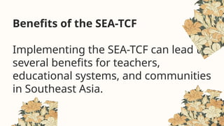 Benefits of the SEA-TCF
Implementing the SEA-TCF can lead to
several benefits for teachers,
educational systems, and communities
in Southeast Asia.
 