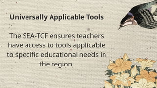 Professional Development
It guides teacher
professional development,
promoting 21st-century skills
and practices that align with
global standards .
Universally Applicable Tools
The SEA-TCF ensures teachers
have access to tools applicable
to specific educational needs in
the region.
 