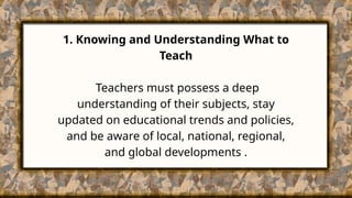 1. Knowing and Understanding What to
Teach
Teachers must possess a deep
understanding of their subjects, stay
updated on educational trends and policies,
and be aware of local, national, regional,
and global developments .
 