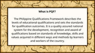 What is PQF?
The Philippine Qualifications Framework describes the
levels of educational qualifications and sets the standards
for qualification outcomes. It is a quality assured national
system for the development, recognition and award of
qualifications based on standards of knowledge, skills and
values acquired in different ways and methods by learners
and workers of the country.
 