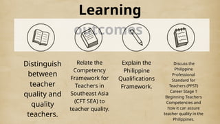 Learning
outcomes
Distinguish
between
teacher
quality and
quality
teachers.
Relate the
Competency
Framework for
Teachers in
Southeast Asia
(CFT SEA) to
teacher quality.
Explain the
Philippine
Qualifications
Framework.
Discuss the
Philippine
Professional
Standard for
Teachers (PPST)
Career Stage 1
Beginning Teachers
Competencies and
how it can assure
teacher quality in the
Philippines.
 