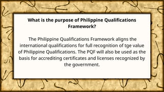 What is the purpose of Philippine Qualifications
Framework?
The Philippine Qualifications Framework aligns the
international qualifications for full recognition of tge value
of Philippine Qualifications. The PQF will also be used as the
basis for accrediting certificates and licenses recognized by
the government.
 