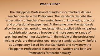 What is PPST?
The Philippines Professional Standards for Teachers defines
teacher quality in the Philippines. The standards describe the
expectations of teachers' increasing levels of knowledge, practice
and professional engagement. At the same time, the standards
allow for teachers' growing understanding, applied with increasing
sophistication across a broader and more complex range of
teaching and learning situations. In the middle of the professional
lifelong cycle, are the professional teacher standards, known before
as Competency Based Teacher Standards and now know the
Philippines Professional Standards for Teachers and both are
frameworks for teacher quality.
 