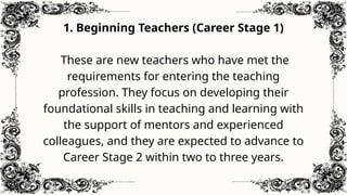 1. Beginning Teachers (Career Stage 1)
These are new teachers who have met the
requirements for entering the teaching
profession. They focus on developing their
foundational skills in teaching and learning with
the support of mentors and experienced
colleagues, and they are expected to advance to
Career Stage 2 within two to three years.
 