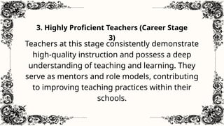 3. Highly Proficient Teachers (Career Stage
3)
Teachers at this stage consistently demonstrate
high-quality instruction and possess a deep
understanding of teaching and learning. They
serve as mentors and role models, contributing
to improving teaching practices within their
schools.
 