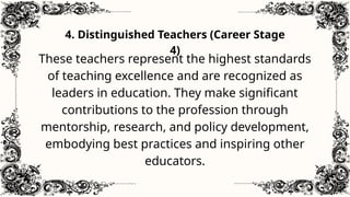 4. Distinguished Teachers (Career Stage
4)
These teachers represent the highest standards
of teaching excellence and are recognized as
leaders in education. They make significant
contributions to the profession through
mentorship, research, and policy development,
embodying best practices and inspiring other
educators.
 