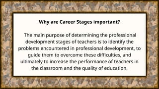 Why are Career Stages important?
The main purpose of determining the professional
development stages of teachers is to identify the
problems encountered in professional development, to
guide them to overcome these difficulties, and
ultimately to increase the performance of teachers in
the classroom and the quality of education.
 