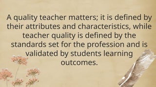 A quality teacher matters; it is defined by
their attributes and characteristics, while
teacher quality is defined by the
standards set for the profession and is
validated by students learning
outcomes.
A quality teacher matters; it is defined by
their attributes and characteristics, while
teacher quality is defined by the
standards set for the profession and is
validated by students learning
outcomes.
 
