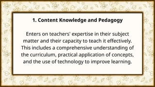 1. Content Knowledge and Pedagogy
Enters on teachers' expertise in their subject
matter and their capacity to teach it effectively.
This includes a comprehensive understanding of
the curriculum, practical application of concepts,
and the use of technology to improve learning.
 