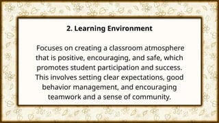 2. Learning Environment
Focuses on creating a classroom atmosphere
that is positive, encouraging, and safe, which
promotes student participation and success.
This involves setting clear expectations, good
behavior management, and encouraging
teamwork and a sense of community.
 