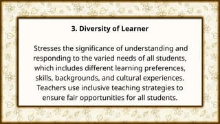 3. Diversity of Learner
Stresses the significance of understanding and
responding to the varied needs of all students,
which includes different learning preferences,
skills, backgrounds, and cultural experiences.
Teachers use inclusive teaching strategies to
ensure fair opportunities for all students.
 