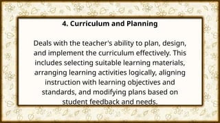 4. Curriculum and Planning
Deals with the teacher's ability to plan, design,
and implement the curriculum effectively. This
includes selecting suitable learning materials,
arranging learning activities logically, aligning
instruction with learning objectives and
standards, and modifying plans based on
student feedback and needs.
 