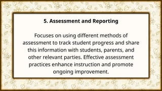 5. Assessment and Reporting
Focuses on using different methods of
assessment to track student progress and share
this information with students, parents, and
other relevant parties. Effective assessment
practices enhance instruction and promote
ongoing improvement.
 