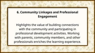6. Community Linkages and Professional
Engagement
Highlights the value of building connections
with the community and participating in
professional development activities. Working
with parents, community members, and other
professionals enriches the learning experience.
 