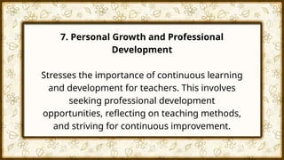 7. Personal Growth and Professional
Development
Stresses the importance of continuous learning
and development for teachers. This involves
seeking professional development
opportunities, reflecting on teaching methods,
and striving for continuous improvement.
 