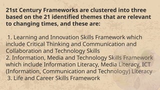 21st Century Frameworks are clustered into three
based on the 21 identified themes that are relevant
to changing times, and these are:
1. Learning and Innovation Skills Framework which
include Critical Thinking and Communication and
Collaboration and Technology Skills
2. Information, Media and Technology Skills Framework
which include Information Literacy, Media Literacy, ICT
(Information, Communication and Technology) Literacy
3. Life and Career Skills Framework
21st Century Frameworks are clustered into three
based on the 21 identified themes that are relevant
to changing times, and these are:
1. Learning and Innovation Skills Framework which
include Critical Thinking and Communication and
Collaboration and Technology Skills
2. Information, Media and Technology Skills Framework
which include Information Literacy, Media Literacy, ICT
(Information, Communication and Technology) Literacy
3. Life and Career Skills Framework
 