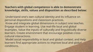 Teachers with global competence is able to demonstrate
knowledge, skills, values and disposition as described below:
Understand one's own cultural identity and its influence on
personal dispositions and classroom practices.
Know and integrate global dimensions in subject one teaches.
Engage student in learning. Use real-life local and global
examples. Value the inputs of culturally and linguistically diverse
learners. Create environment that encourage positive cross-
cultural interactions.
Model social responsibility in local and global context; and Help
learners find appropriate actions to improve local and global
conditions.
Teachers with global competence is able to demonstrate
knowledge, skills, values and disposition as described below:
Understand one's own cultural identity and its influence on
personal dispositions and classroom practices.
Know and integrate global dimensions in subject one teaches.
Engage student in learning. Use real-life local and global
examples. Value the inputs of culturally and linguistically diverse
learners. Create environment that encourage positive cross-
cultural interactions.
Model social responsibility in local and global context; and Help
learners find appropriate actions to improve local and global
conditions.
 