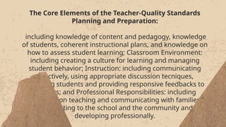 The Core Elements of the Teacher-Quality Standards
Planning and Preparation:
including knowledge of content and pedagogy, knowledge
of students, coherent instructional plans, and knowledge on
how to assess student learning; Classroom Environment:
including creating a culture for learning and managing
student behavior; Instruction: including communicating
effectively, using appropriate discussion tecniques,
engaging students and providing responsive feedbacks to
learners; and Professional Responsibilities: including
reflecting on teaching and communicating with families,
contributing to the school and the community and
developing professionally.
The Core Elements of the Teacher-Quality Standards
Planning and Preparation:
including knowledge of content and pedagogy, knowledge
of students, coherent instructional plans, and knowledge on
how to assess student learning; Classroom Environment:
including creating a culture for learning and managing
student behavior; Instruction: including communicating
effectively, using appropriate discussion tecniques,
engaging students and providing responsive feedbacks to
learners; and Professional Responsibilities: including
reflecting on teaching and communicating with families,
contributing to the school and the community and
developing professionally.
 