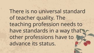 There is no universal standard
of teacher quality. The
teaching profession needs to
have standards in a way that
other professions have to
advance its status.
There is no universal standard
of teacher quality. The
teaching profession needs to
have standards in a way that
other professions have to
advance its status.
 