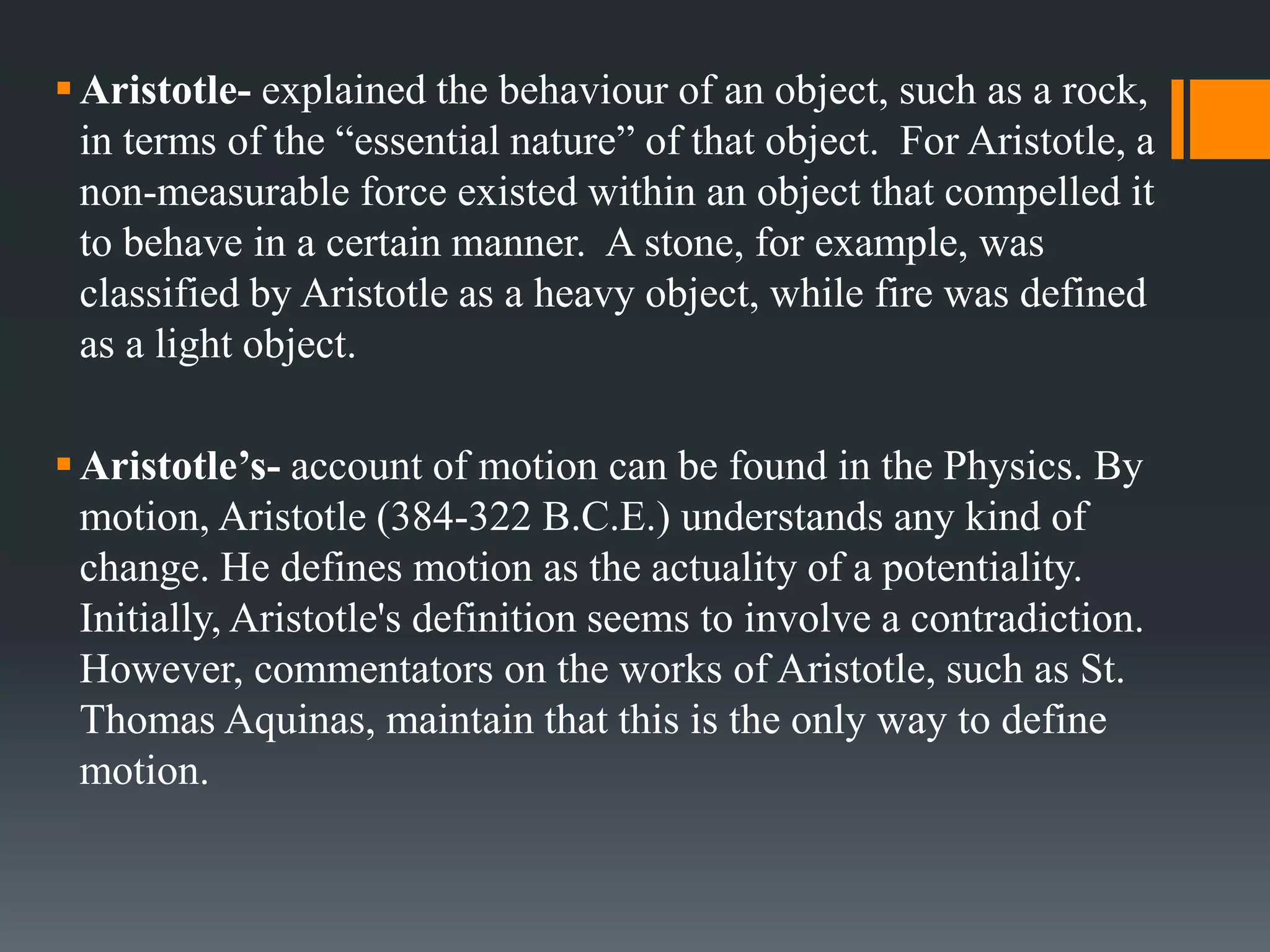 Aristotle- explained the behaviour of an object, such as a rock,
in terms of the “essential nature” of that object. For Aristotle, a
non-measurable force existed within an object that compelled it
to behave in a certain manner. A stone, for example, was
classified by Aristotle as a heavy object, while fire was defined
as a light object.
Aristotle’s- account of motion can be found in the Physics. By
motion, Aristotle (384-322 B.C.E.) understands any kind of
change. He defines motion as the actuality of a potentiality.
Initially, Aristotle's definition seems to involve a contradiction.
However, commentators on the works of Aristotle, such as St.
Thomas Aquinas, maintain that this is the only way to define
motion.