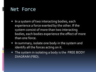 Net Force
 In a system of two interacting bodies, each

experience a force exerted by the other. If the
system consist of more than two interacting
bodies, each bodies experience the effect of more
than one force.
 In summary, isolate one body in the system and
identify all the forces acting on it.
 The system in isolating a body is the FREE BODY
DIAGRAM (FBD).

 