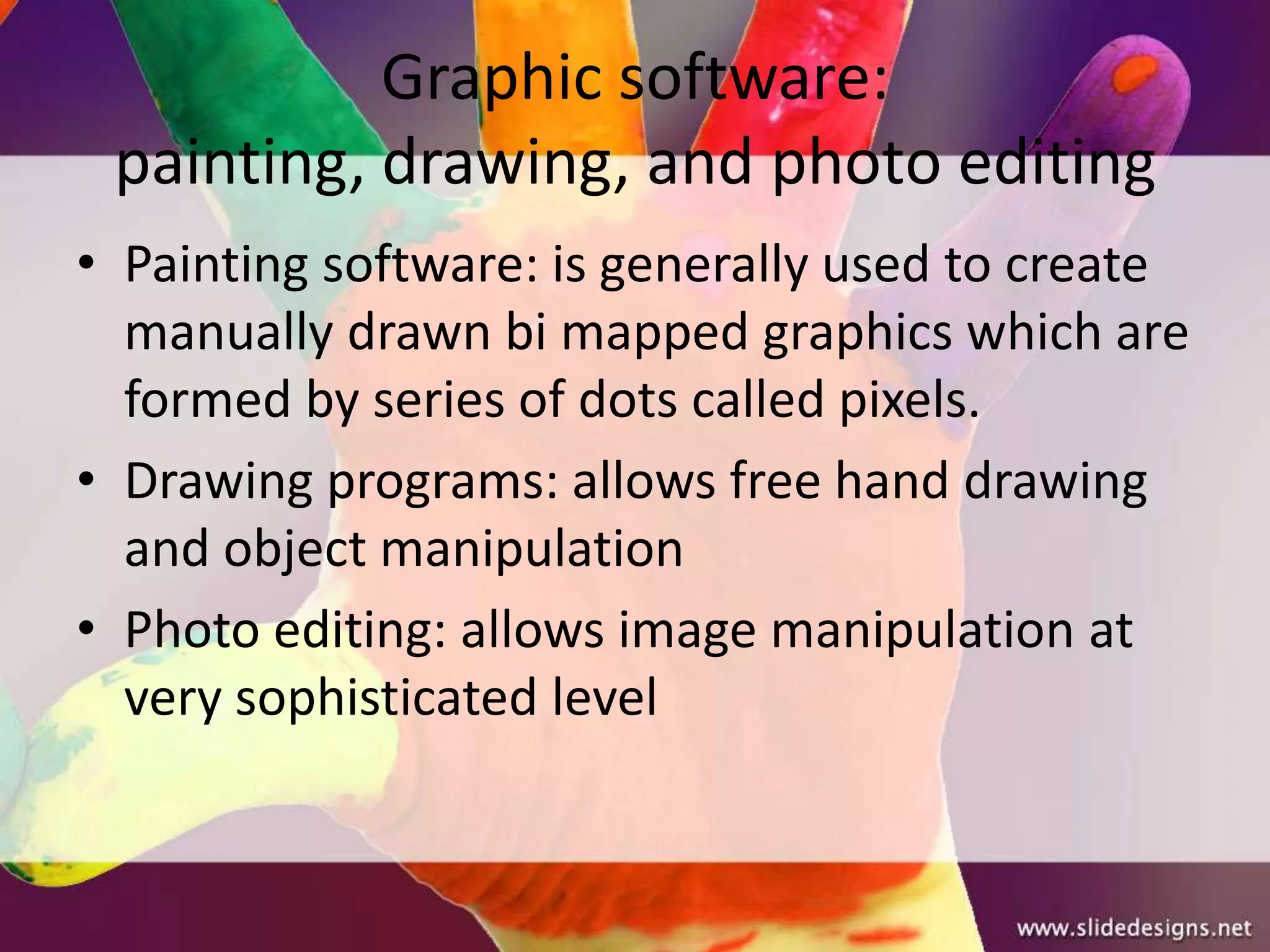 Graphic software:
 painting, drawing, and photo editing
• Painting software: is generally used to create
  manually drawn bi mapped graphics which are
  formed by series of dots called pixels.
• Drawing programs: allows free hand drawing
  and object manipulation
• Photo editing: allows image manipulation at
  very sophisticated level
 