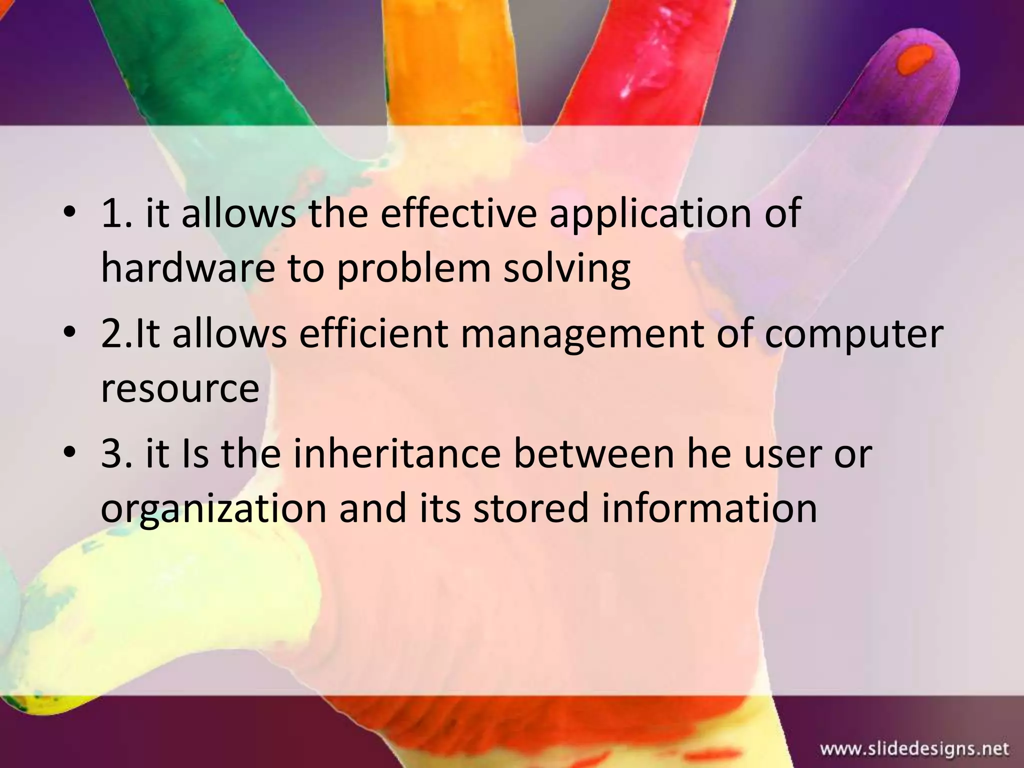 • 1. it allows the effective application of
  hardware to problem solving
• 2.It allows efficient management of computer
  resource
• 3. it Is the inheritance between he user or
  organization and its stored information
 